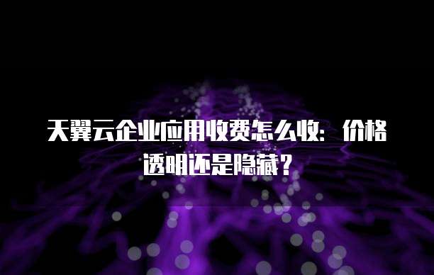 天翼云企业应用收费怎么收:价格透明还是隐藏?