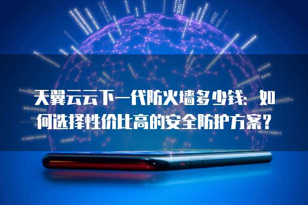 天翼云云下一代防火墙多少钱:如何选择性价比高的安全防护方案?