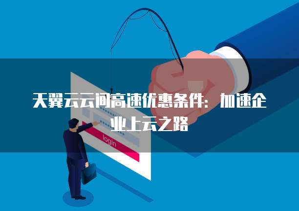 天翼云云间高速优惠条件:加速企业上云之路
