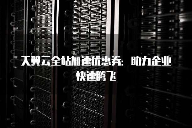 天翼云全站加速优惠券:助力企业快速腾飞