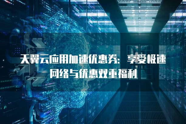 天翼云应用加速优惠券:享受极速网络与优惠双重福利