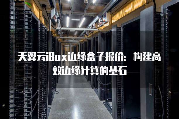 天翼云iBox边缘盒子报价:构建高效边缘计算的基石