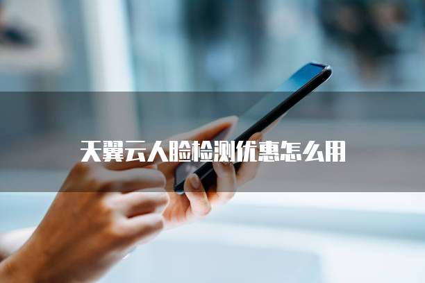 天翼云人脸检测优惠怎么用