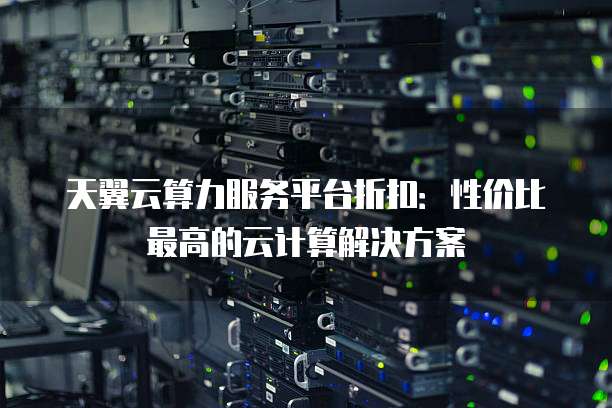 天翼云算力服务平台折扣:性价比最高的云计算解决方案