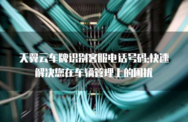 天翼云车牌识别客服电话号码:快速解决您在车辆管理上的困扰