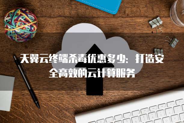 天翼云终端杀毒优惠多少:打造安全高效的云计算服务