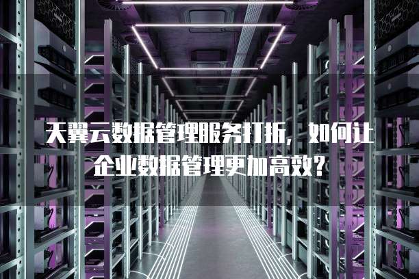 天翼云数据管理服务打折,如何让企业数据管理更加高效?