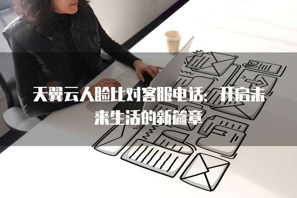 天翼云人脸比对客服电话:开启未来生活的新篇章