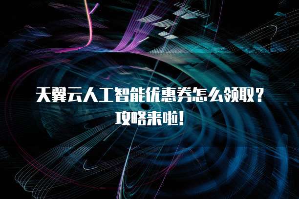 天翼云人工智能优惠券怎么领取?攻略来啦!