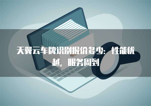 天翼云车牌识别报价多少:性能优越,服务周到