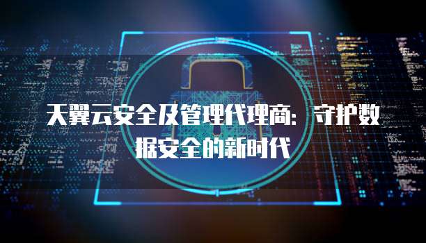 天翼云安全及管理代理商:守护数据安全的新时代