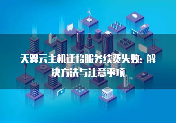 天翼云主机迁移服务续费失败: 解决方法与注意事项