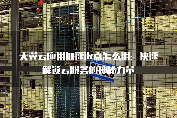 天翼云应用加速返点怎么用:快速解锁云服务的神秘力量