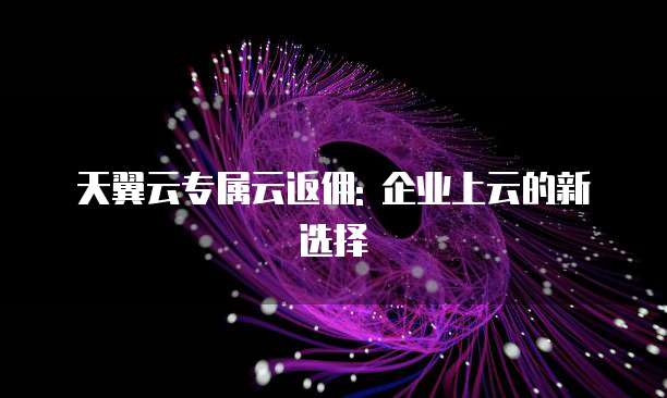 天翼云专属云返佣: 企业上云的新选择