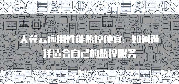 天翼云应用性能监控便宜：如何选择适合自己的监控服务