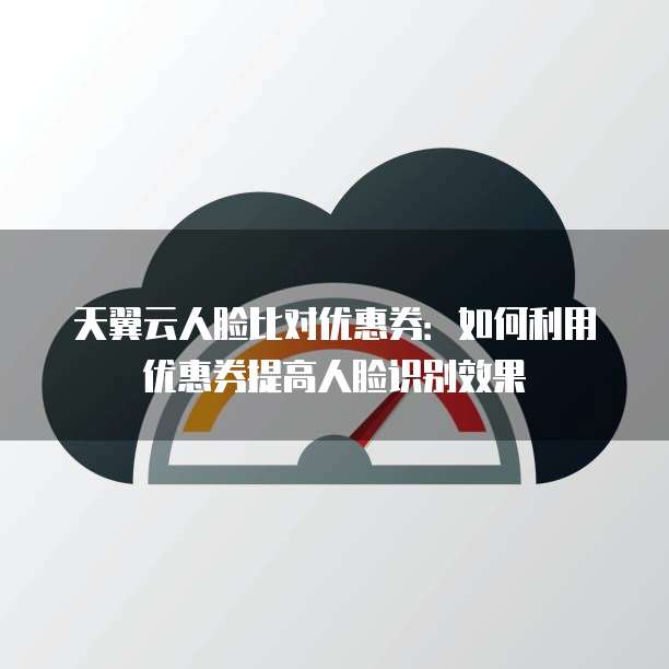 天翼云人脸比对优惠券:如何利用优惠券提高人脸识别效果