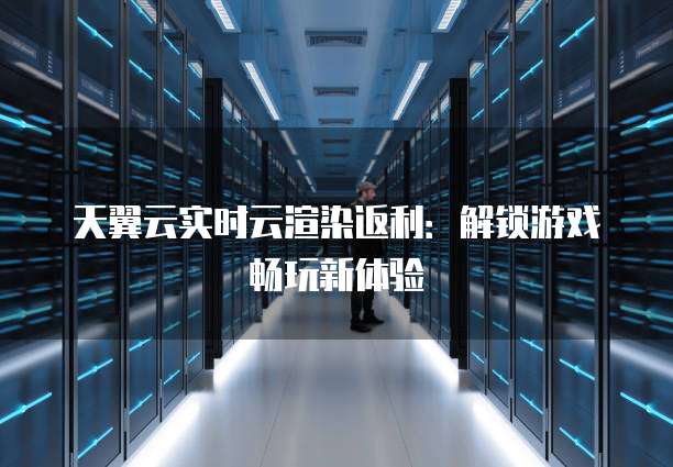 天翼云实时云渲染返利:解锁游戏畅玩新体验