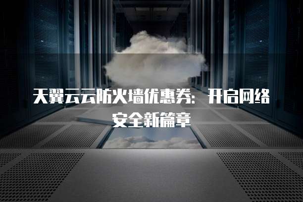 天翼云云防火墙优惠券:开启网络安全新篇章
