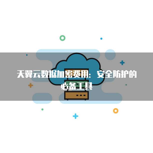 天翼云数据加密费用:安全防护的必备工具