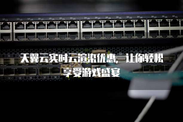 天翼云实时云渲染优惠,让你轻松享受游戏盛宴