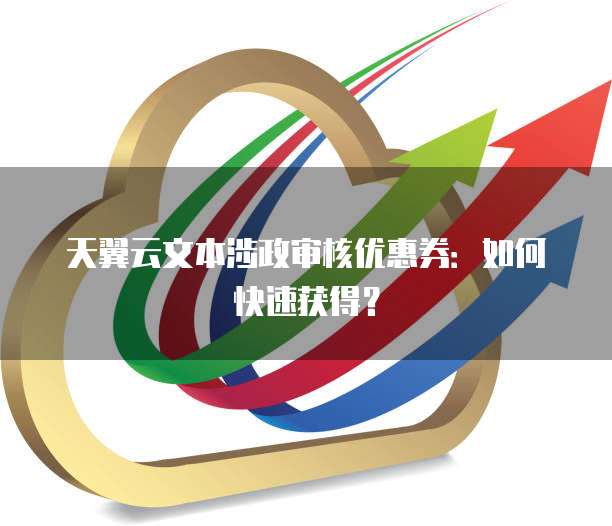 天翼云文本涉政审核优惠券：如何快速获得？