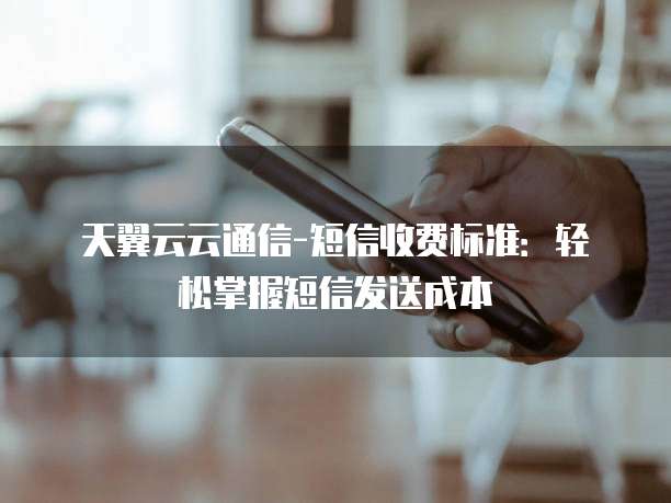 天翼云云通信-短信收费标准:轻松掌握短信发送成本