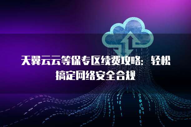 天翼云云等保专区续费攻略:轻松搞定网络安全合规