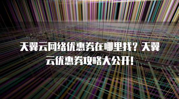 天翼云网络优惠券在哪里找？天翼云优惠券攻略大公开！