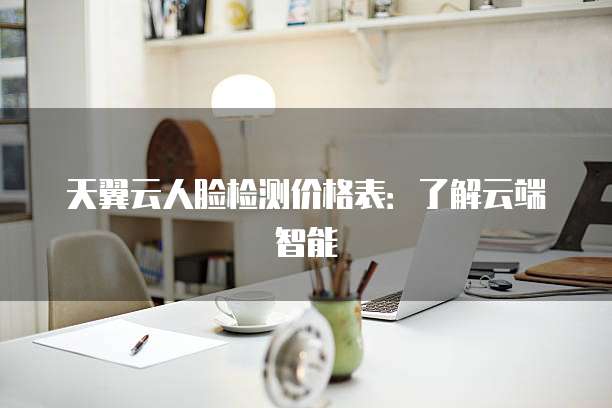 天翼云人脸检测价格表:了解云端智能