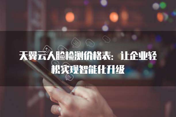 天翼云人脸检测价格表:让企业轻松实现智能化升级