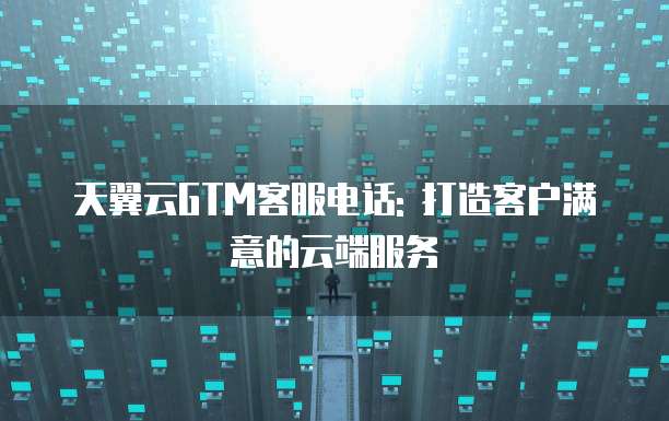 天翼云GTM客服电话: 打造客户满意的云端服务