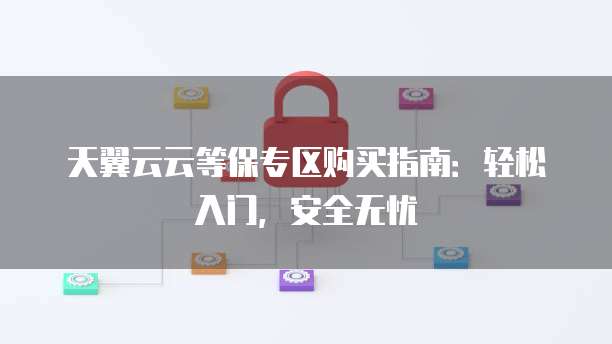 天翼云云等保专区购买指南:轻松入门,安全无忧
