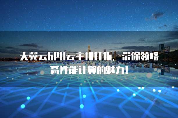 天翼云GPU云主机打折,带你领略高性能计算的魅力!