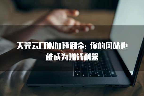 天翼云CDN加速佣金: 你的网站也能成为赚钱利器
