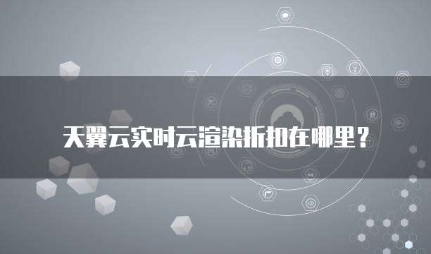 天翼云实时云渲染折扣在哪里?