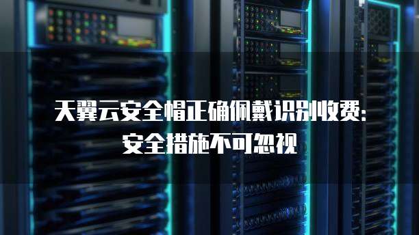 天翼云安全帽正确佩戴识别收费:安全措施不可忽视