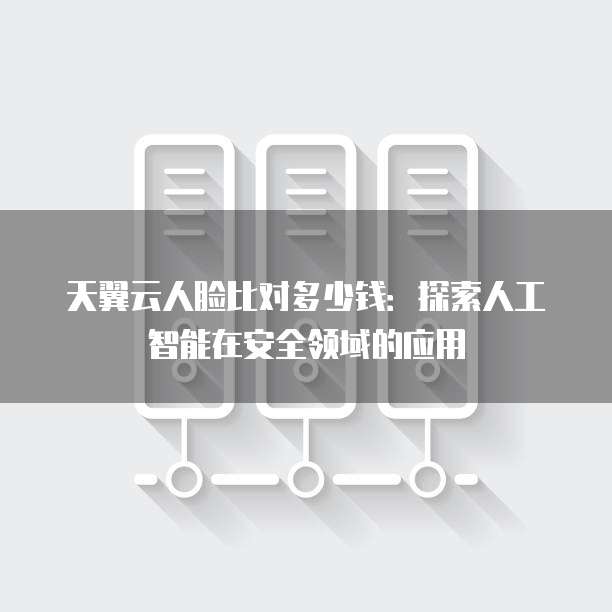 天翼云人脸比对多少钱:探索人工智能在安全领域的应用