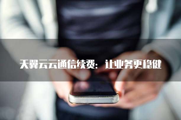 天翼云云通信续费:让业务更稳健