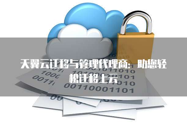 天翼云迁移与管理代理商:助您轻松迁移上云
