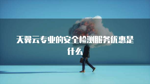 天翼云专业的安全检测服务优惠是什么