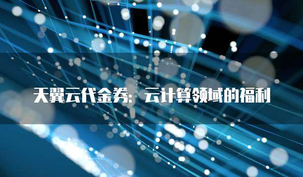天翼云代金券:云计算领域的福利