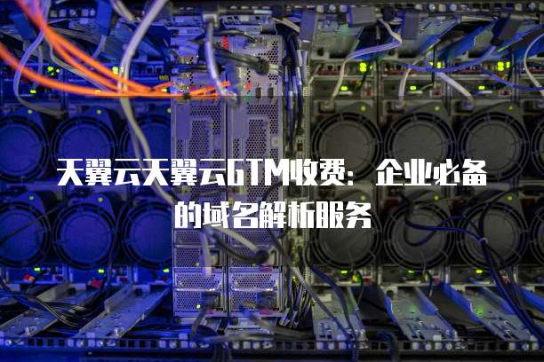 天翼云天翼云GTM收费:企业必备的域名解析服务