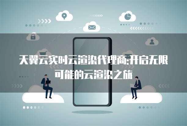 天翼云实时云渲染代理商:开启无限可能的云渲染之旅