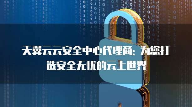 天翼云云安全中心代理商: 为您打造安全无忧的云上世界