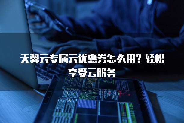 天翼云专属云优惠券怎么用?轻松享受云服务