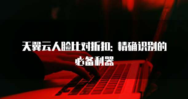 天翼云人脸比对折扣: 精确识别的必备利器