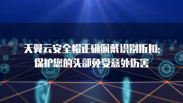 天翼云安全帽正确佩戴识别折扣:保护您的头部免受意外伤害