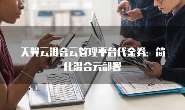 天翼云混合云管理平台代金券:简化混合云部署