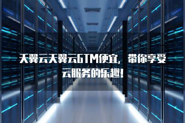 天翼云天翼云GTM便宜,带你享受云服务的乐趣!