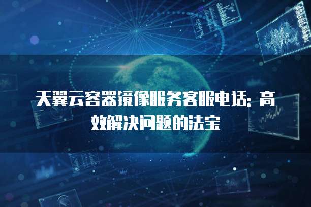 天翼云容器镜像服务客服电话: 高效解决问题的法宝